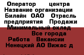 Оператор Call-центра › Название организации ­ Билайн, ОАО › Отрасль предприятия ­ Продажи › Минимальный оклад ­ 15 000 - Все города Работа » Вакансии   . Ненецкий АО,Вижас д.